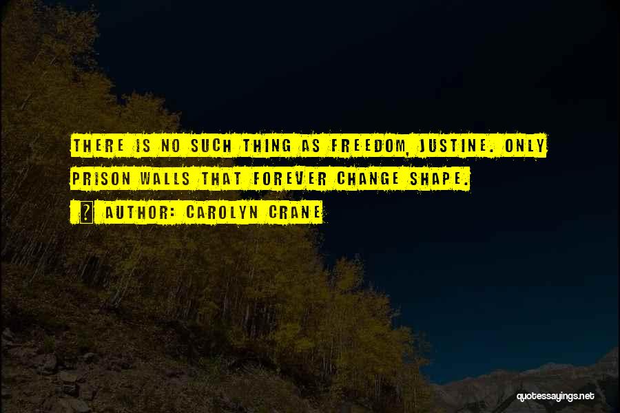 Carolyn Crane Quotes: There Is No Such Thing As Freedom, Justine. Only Prison Walls That Forever Change Shape.