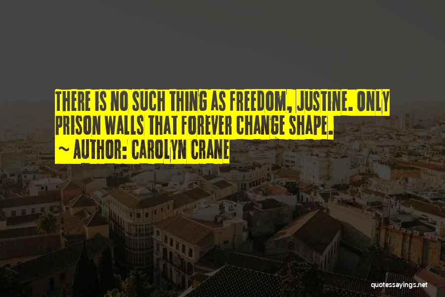 Carolyn Crane Quotes: There Is No Such Thing As Freedom, Justine. Only Prison Walls That Forever Change Shape.