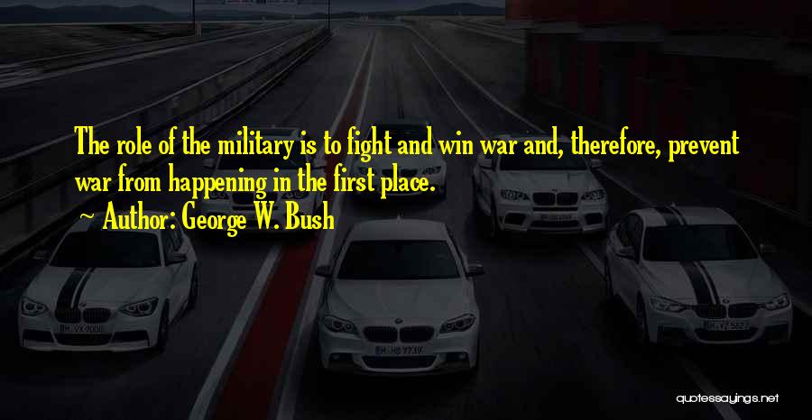 George W. Bush Quotes: The Role Of The Military Is To Fight And Win War And, Therefore, Prevent War From Happening In The First