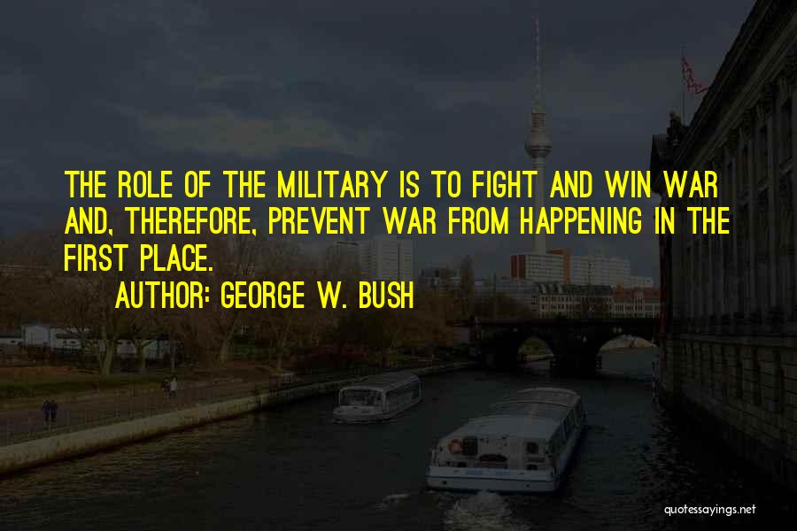 George W. Bush Quotes: The Role Of The Military Is To Fight And Win War And, Therefore, Prevent War From Happening In The First