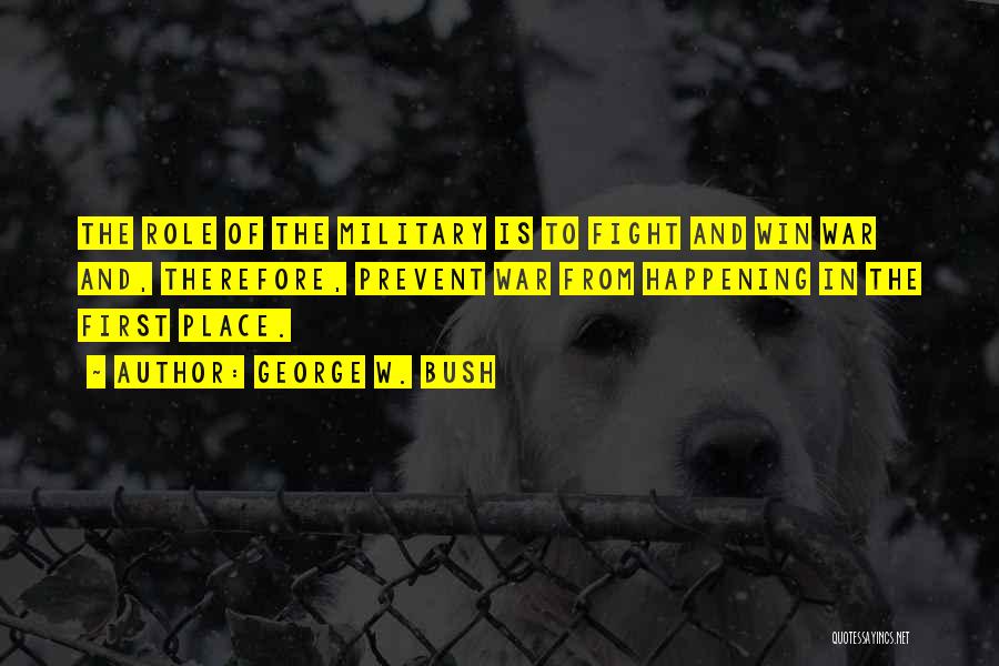 George W. Bush Quotes: The Role Of The Military Is To Fight And Win War And, Therefore, Prevent War From Happening In The First