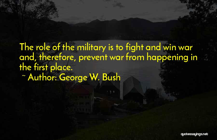 George W. Bush Quotes: The Role Of The Military Is To Fight And Win War And, Therefore, Prevent War From Happening In The First