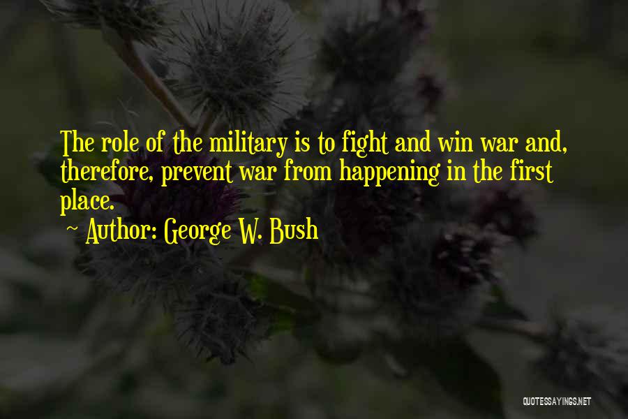 George W. Bush Quotes: The Role Of The Military Is To Fight And Win War And, Therefore, Prevent War From Happening In The First