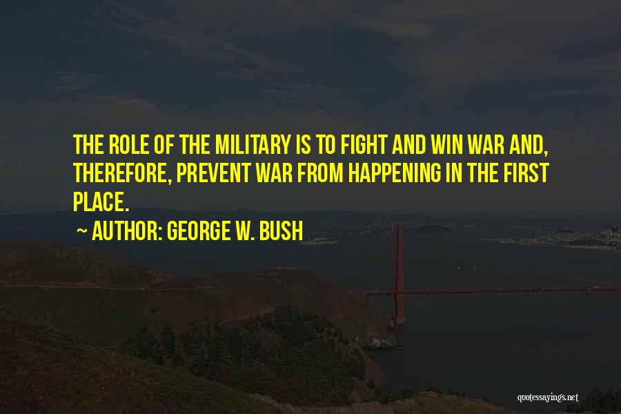 George W. Bush Quotes: The Role Of The Military Is To Fight And Win War And, Therefore, Prevent War From Happening In The First