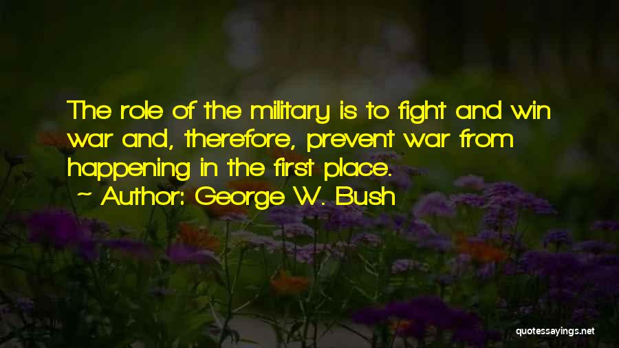 George W. Bush Quotes: The Role Of The Military Is To Fight And Win War And, Therefore, Prevent War From Happening In The First