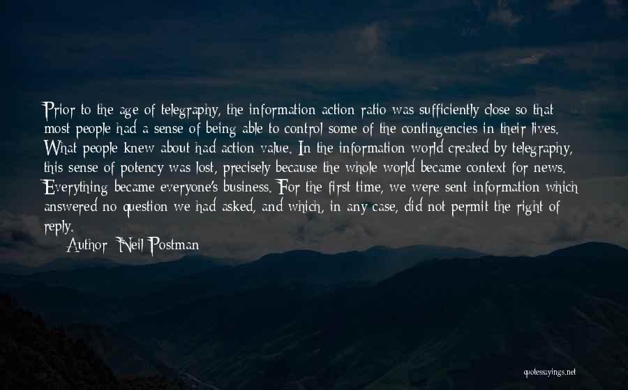 Neil Postman Quotes: Prior To The Age Of Telegraphy, The Information-action Ratio Was Sufficiently Close So That Most People Had A Sense Of