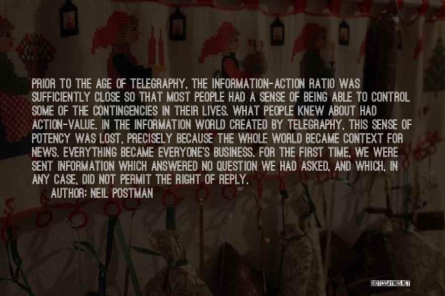 Neil Postman Quotes: Prior To The Age Of Telegraphy, The Information-action Ratio Was Sufficiently Close So That Most People Had A Sense Of