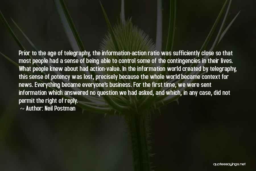 Neil Postman Quotes: Prior To The Age Of Telegraphy, The Information-action Ratio Was Sufficiently Close So That Most People Had A Sense Of