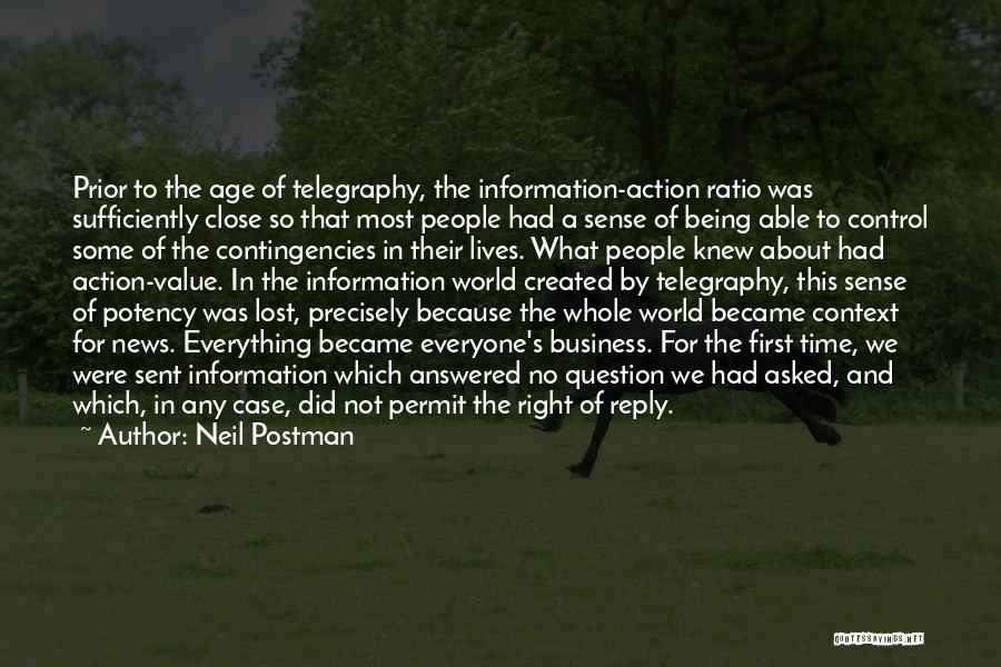 Neil Postman Quotes: Prior To The Age Of Telegraphy, The Information-action Ratio Was Sufficiently Close So That Most People Had A Sense Of