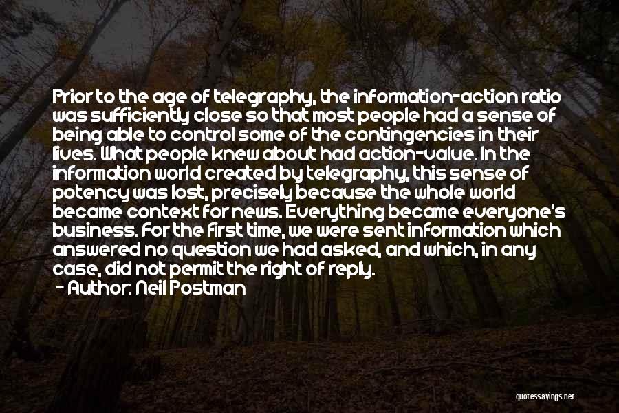 Neil Postman Quotes: Prior To The Age Of Telegraphy, The Information-action Ratio Was Sufficiently Close So That Most People Had A Sense Of