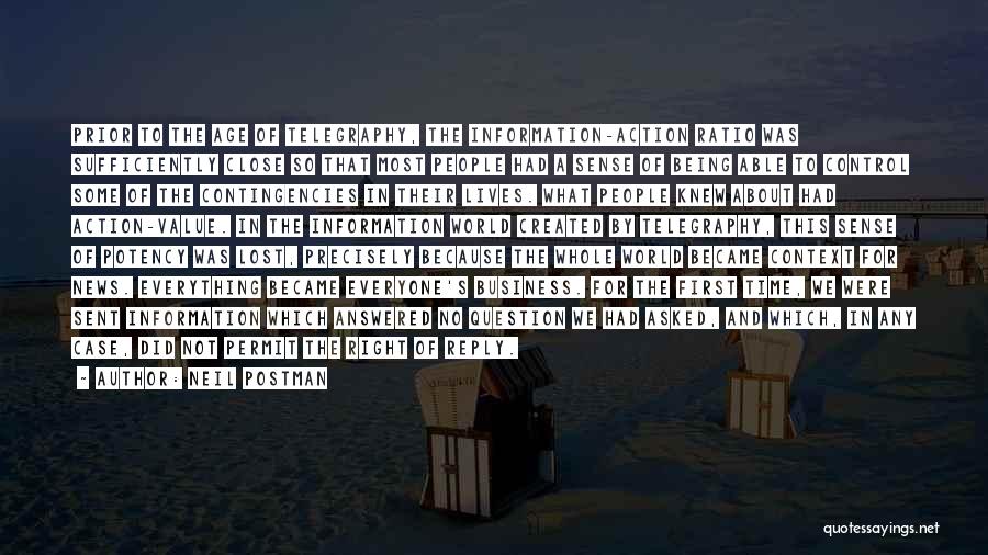 Neil Postman Quotes: Prior To The Age Of Telegraphy, The Information-action Ratio Was Sufficiently Close So That Most People Had A Sense Of