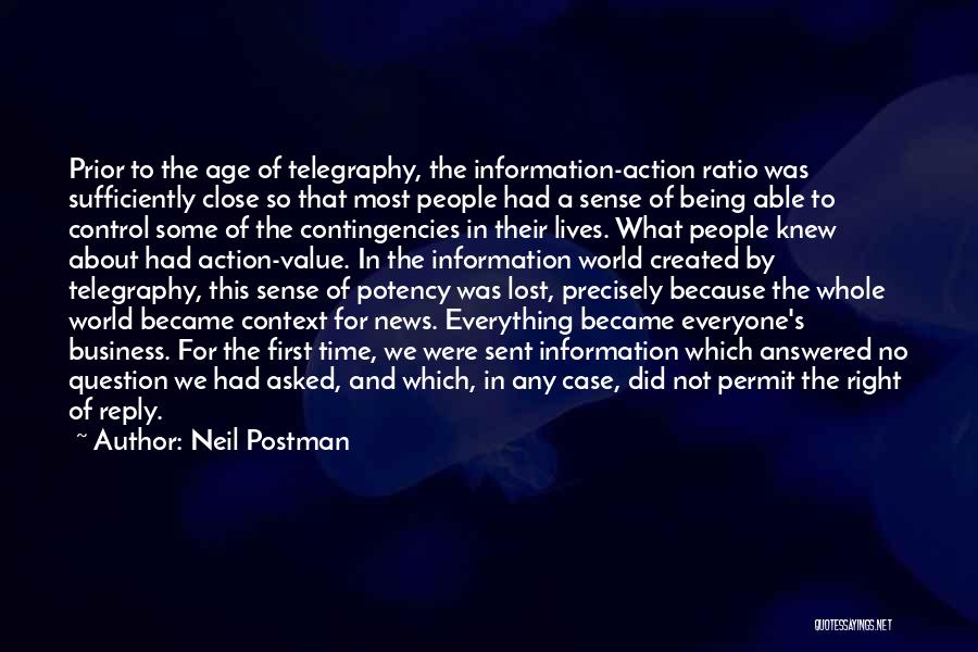 Neil Postman Quotes: Prior To The Age Of Telegraphy, The Information-action Ratio Was Sufficiently Close So That Most People Had A Sense Of