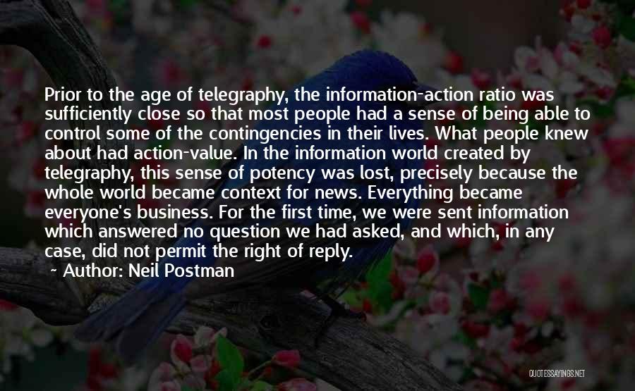 Neil Postman Quotes: Prior To The Age Of Telegraphy, The Information-action Ratio Was Sufficiently Close So That Most People Had A Sense Of