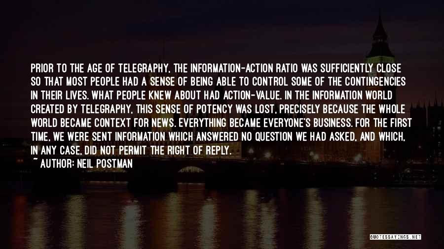 Neil Postman Quotes: Prior To The Age Of Telegraphy, The Information-action Ratio Was Sufficiently Close So That Most People Had A Sense Of