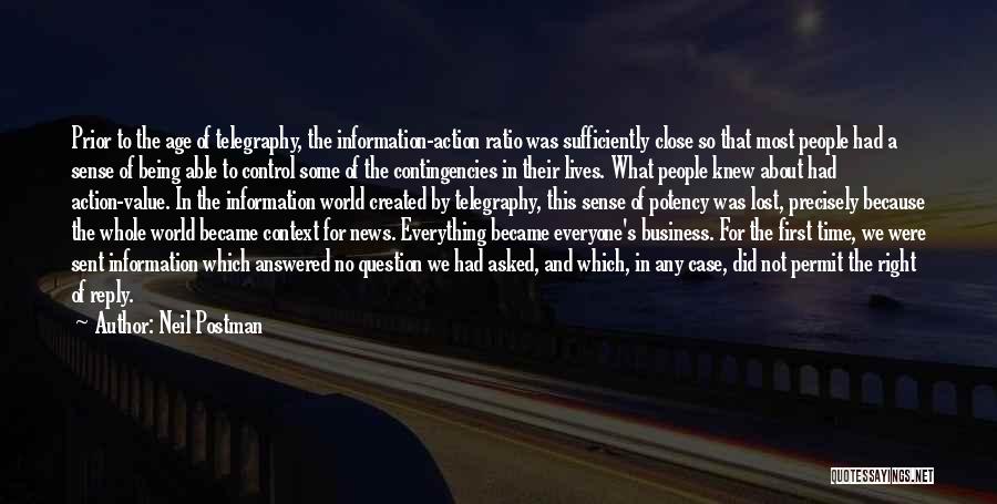 Neil Postman Quotes: Prior To The Age Of Telegraphy, The Information-action Ratio Was Sufficiently Close So That Most People Had A Sense Of