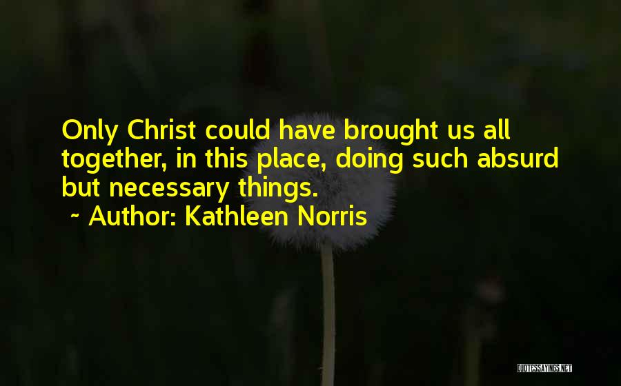 Kathleen Norris Quotes: Only Christ Could Have Brought Us All Together, In This Place, Doing Such Absurd But Necessary Things.