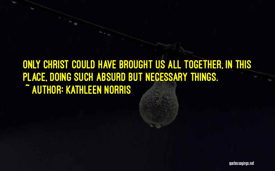 Kathleen Norris Quotes: Only Christ Could Have Brought Us All Together, In This Place, Doing Such Absurd But Necessary Things.
