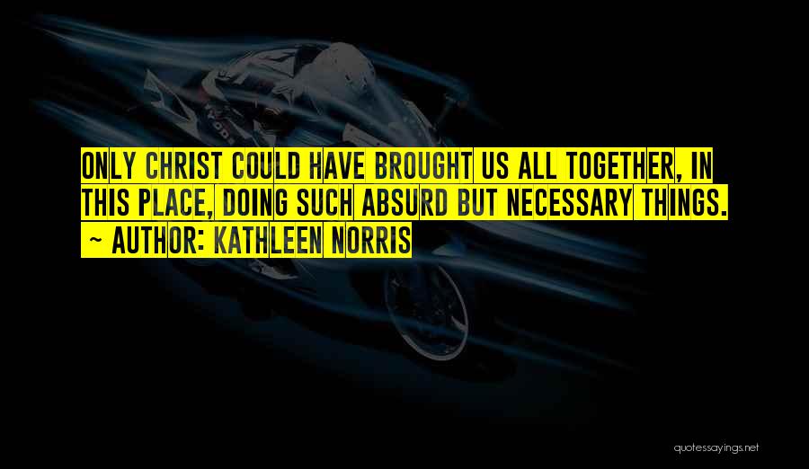 Kathleen Norris Quotes: Only Christ Could Have Brought Us All Together, In This Place, Doing Such Absurd But Necessary Things.