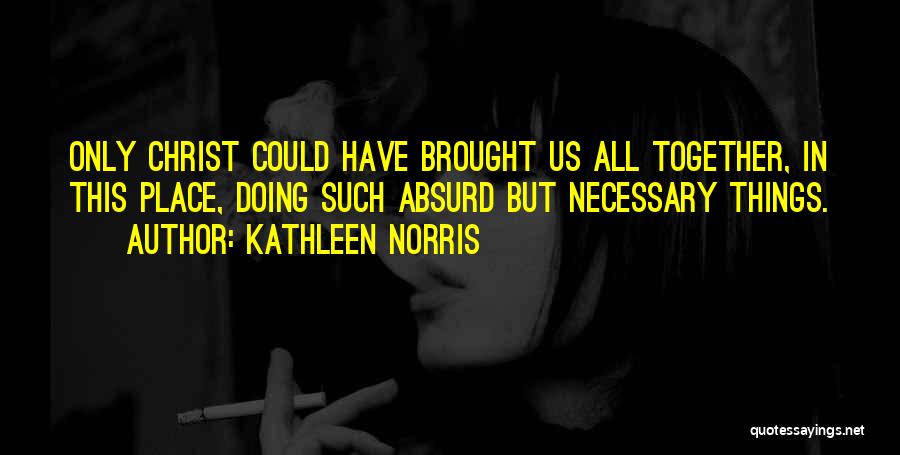 Kathleen Norris Quotes: Only Christ Could Have Brought Us All Together, In This Place, Doing Such Absurd But Necessary Things.