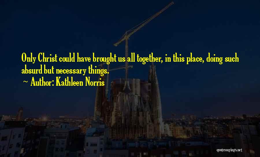 Kathleen Norris Quotes: Only Christ Could Have Brought Us All Together, In This Place, Doing Such Absurd But Necessary Things.