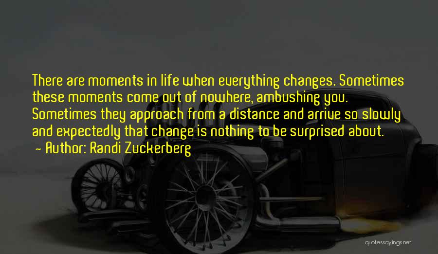 Randi Zuckerberg Quotes: There Are Moments In Life When Everything Changes. Sometimes These Moments Come Out Of Nowhere, Ambushing You. Sometimes They Approach