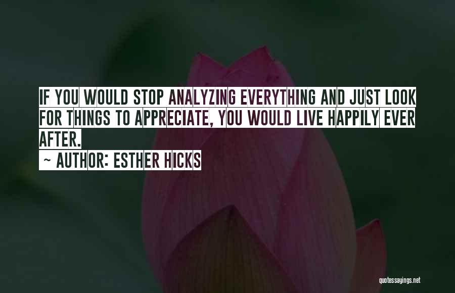 Esther Hicks Quotes: If You Would Stop Analyzing Everything And Just Look For Things To Appreciate, You Would Live Happily Ever After.