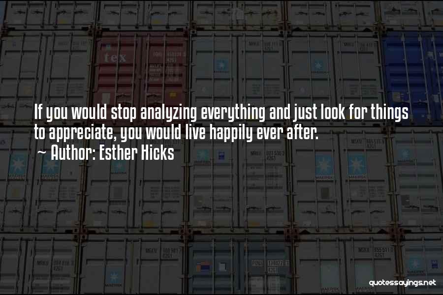 Esther Hicks Quotes: If You Would Stop Analyzing Everything And Just Look For Things To Appreciate, You Would Live Happily Ever After.