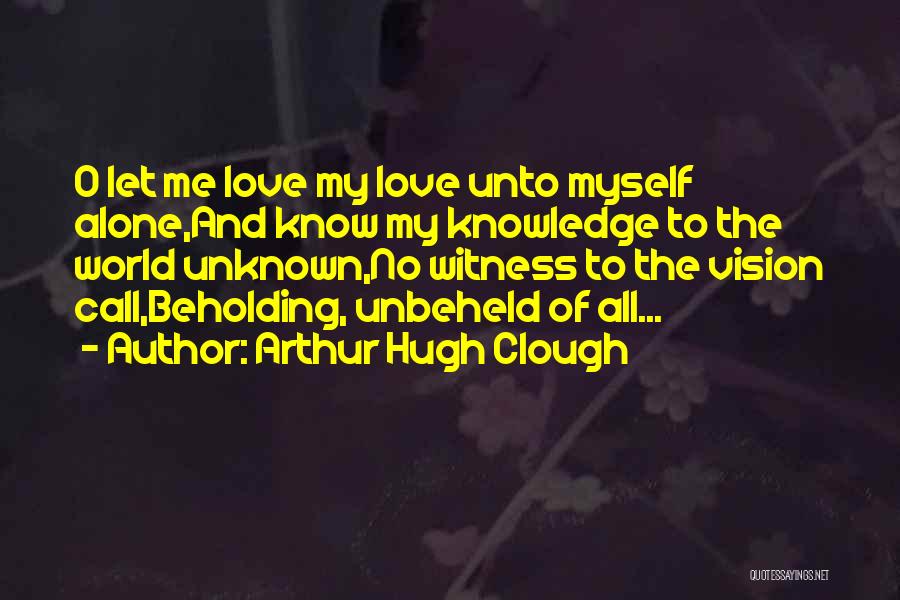 Arthur Hugh Clough Quotes: O Let Me Love My Love Unto Myself Alone,and Know My Knowledge To The World Unknown,no Witness To The Vision