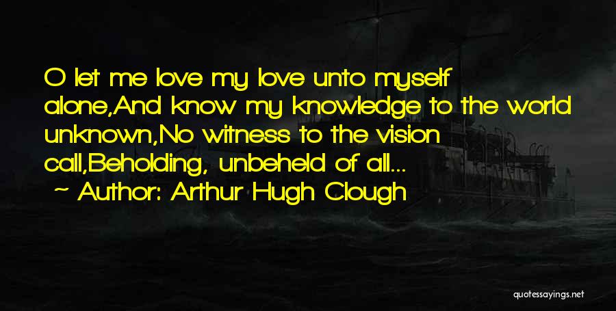 Arthur Hugh Clough Quotes: O Let Me Love My Love Unto Myself Alone,and Know My Knowledge To The World Unknown,no Witness To The Vision