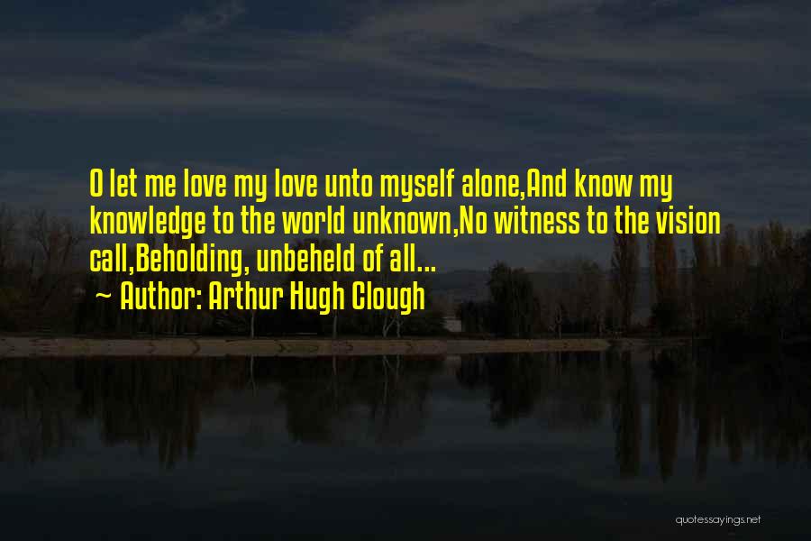 Arthur Hugh Clough Quotes: O Let Me Love My Love Unto Myself Alone,and Know My Knowledge To The World Unknown,no Witness To The Vision