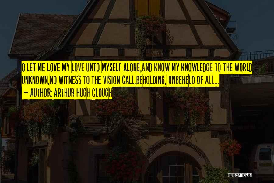 Arthur Hugh Clough Quotes: O Let Me Love My Love Unto Myself Alone,and Know My Knowledge To The World Unknown,no Witness To The Vision