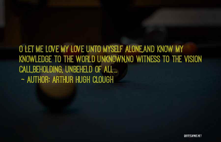 Arthur Hugh Clough Quotes: O Let Me Love My Love Unto Myself Alone,and Know My Knowledge To The World Unknown,no Witness To The Vision