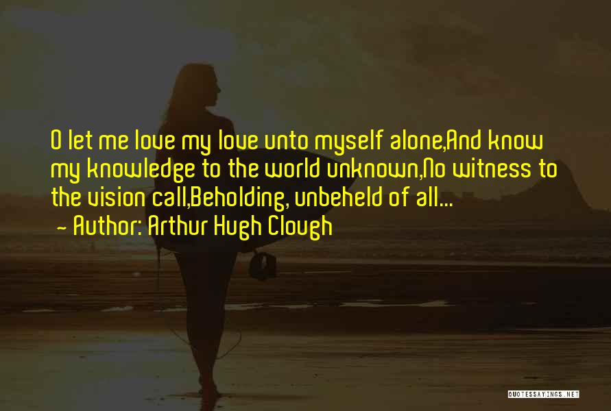 Arthur Hugh Clough Quotes: O Let Me Love My Love Unto Myself Alone,and Know My Knowledge To The World Unknown,no Witness To The Vision