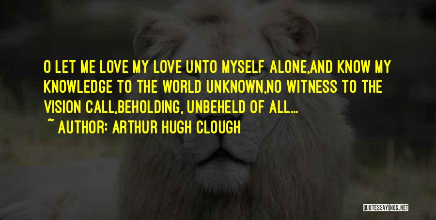 Arthur Hugh Clough Quotes: O Let Me Love My Love Unto Myself Alone,and Know My Knowledge To The World Unknown,no Witness To The Vision