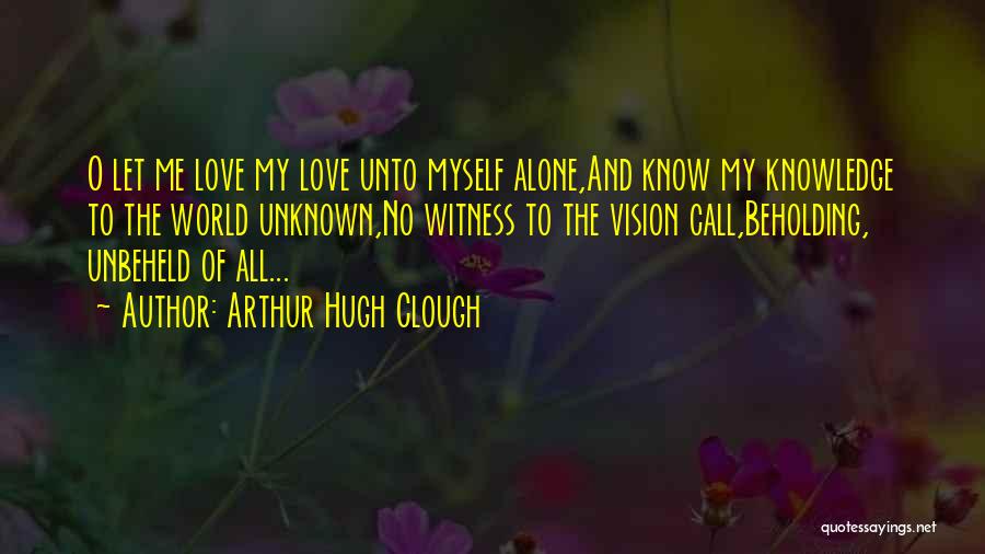 Arthur Hugh Clough Quotes: O Let Me Love My Love Unto Myself Alone,and Know My Knowledge To The World Unknown,no Witness To The Vision