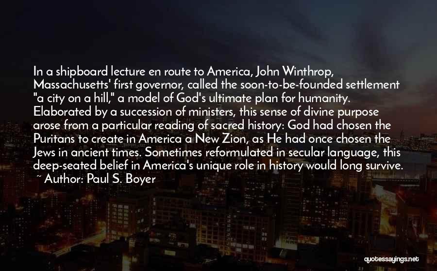 Paul S. Boyer Quotes: In A Shipboard Lecture En Route To America, John Winthrop, Massachusetts' First Governor, Called The Soon-to-be-founded Settlement A City On