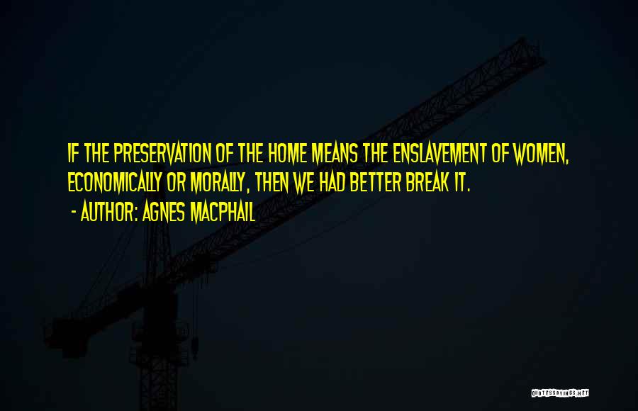 Agnes Macphail Quotes: If The Preservation Of The Home Means The Enslavement Of Women, Economically Or Morally, Then We Had Better Break It.