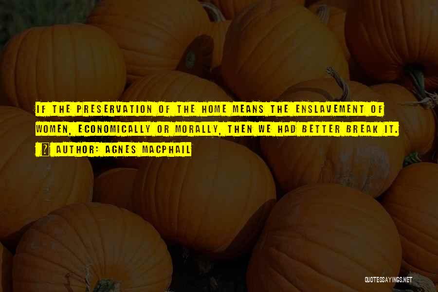 Agnes Macphail Quotes: If The Preservation Of The Home Means The Enslavement Of Women, Economically Or Morally, Then We Had Better Break It.