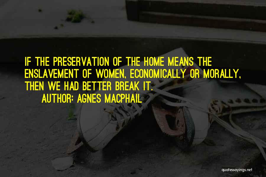 Agnes Macphail Quotes: If The Preservation Of The Home Means The Enslavement Of Women, Economically Or Morally, Then We Had Better Break It.