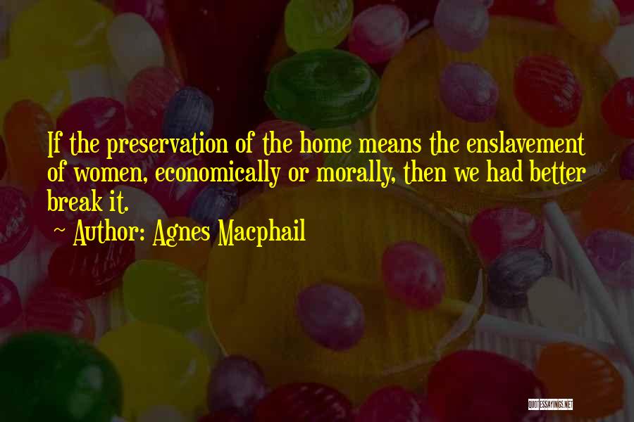 Agnes Macphail Quotes: If The Preservation Of The Home Means The Enslavement Of Women, Economically Or Morally, Then We Had Better Break It.