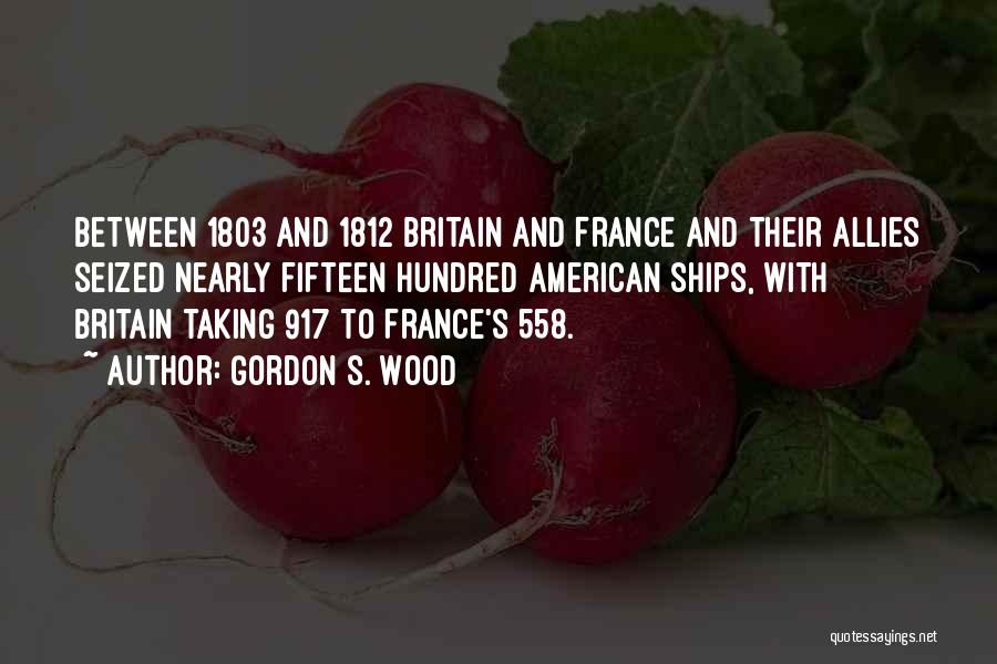 Gordon S. Wood Quotes: Between 1803 And 1812 Britain And France And Their Allies Seized Nearly Fifteen Hundred American Ships, With Britain Taking 917