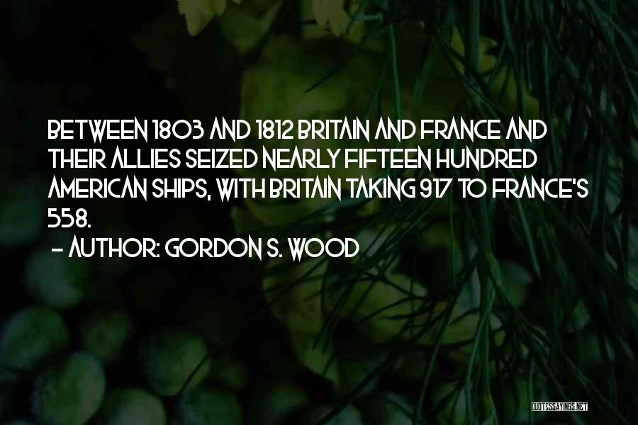 Gordon S. Wood Quotes: Between 1803 And 1812 Britain And France And Their Allies Seized Nearly Fifteen Hundred American Ships, With Britain Taking 917