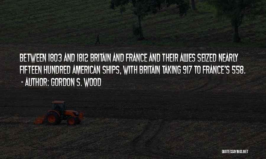 Gordon S. Wood Quotes: Between 1803 And 1812 Britain And France And Their Allies Seized Nearly Fifteen Hundred American Ships, With Britain Taking 917
