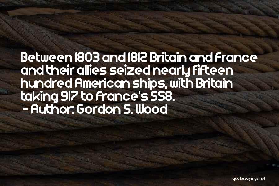 Gordon S. Wood Quotes: Between 1803 And 1812 Britain And France And Their Allies Seized Nearly Fifteen Hundred American Ships, With Britain Taking 917