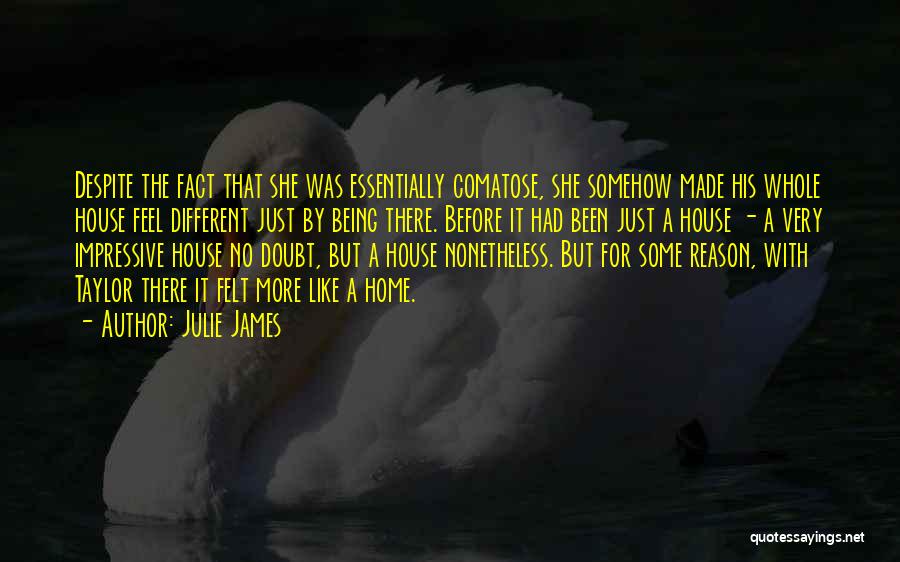 Julie James Quotes: Despite The Fact That She Was Essentially Comatose, She Somehow Made His Whole House Feel Different Just By Being There.