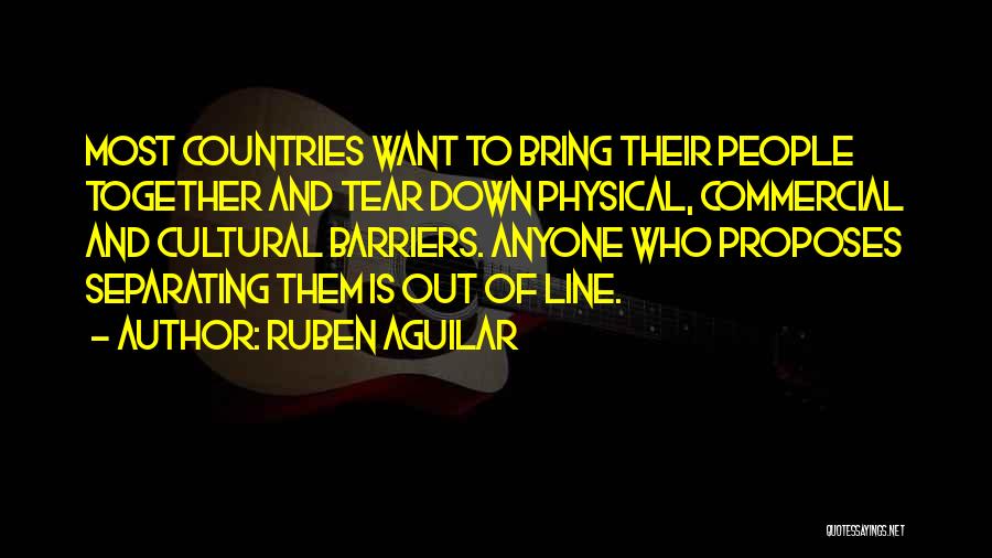 Ruben Aguilar Quotes: Most Countries Want To Bring Their People Together And Tear Down Physical, Commercial And Cultural Barriers. Anyone Who Proposes Separating