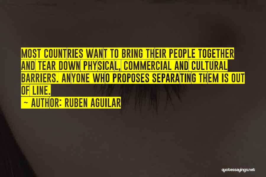 Ruben Aguilar Quotes: Most Countries Want To Bring Their People Together And Tear Down Physical, Commercial And Cultural Barriers. Anyone Who Proposes Separating