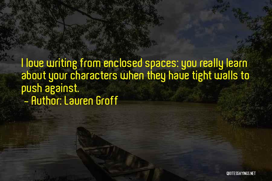Lauren Groff Quotes: I Love Writing From Enclosed Spaces: You Really Learn About Your Characters When They Have Tight Walls To Push Against.