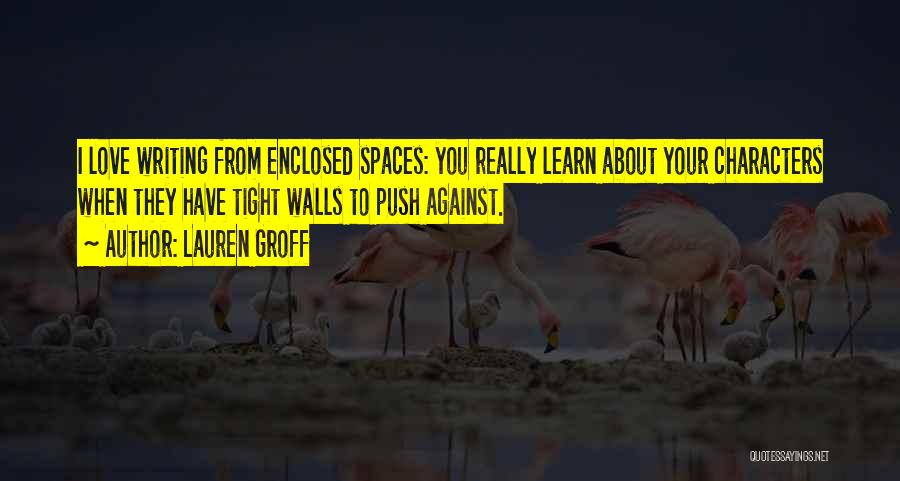 Lauren Groff Quotes: I Love Writing From Enclosed Spaces: You Really Learn About Your Characters When They Have Tight Walls To Push Against.
