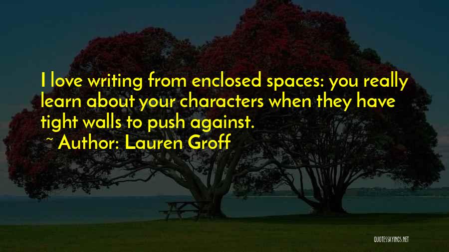 Lauren Groff Quotes: I Love Writing From Enclosed Spaces: You Really Learn About Your Characters When They Have Tight Walls To Push Against.